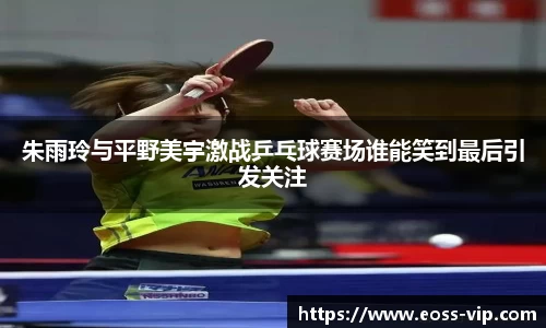 朱雨玲与平野美宇激战乒乓球赛场谁能笑到最后引发关注